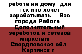 работа на дому  для тех кто хочет зарабатывать. - Все города Работа » Дополнительный заработок и сетевой маркетинг   . Свердловская обл.,Карпинск г.